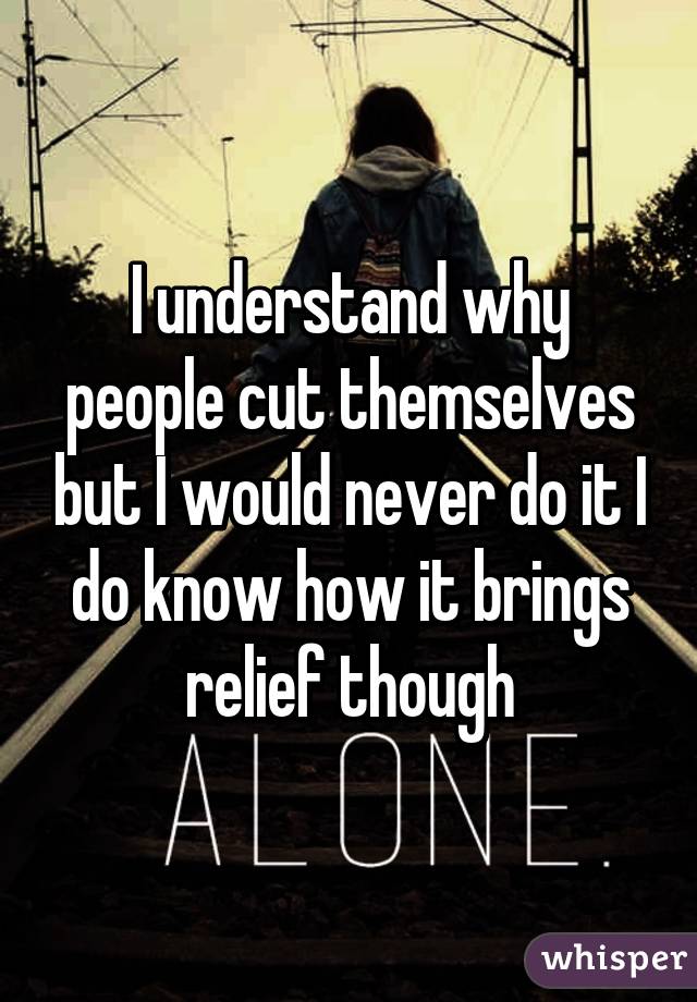 I understand why people cut themselves but I would never do it I do know how it brings relief though