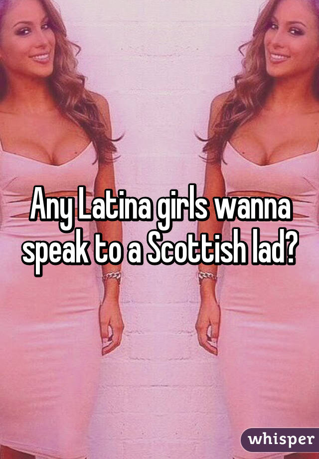 Any Latina girls wanna speak to a Scottish lad?