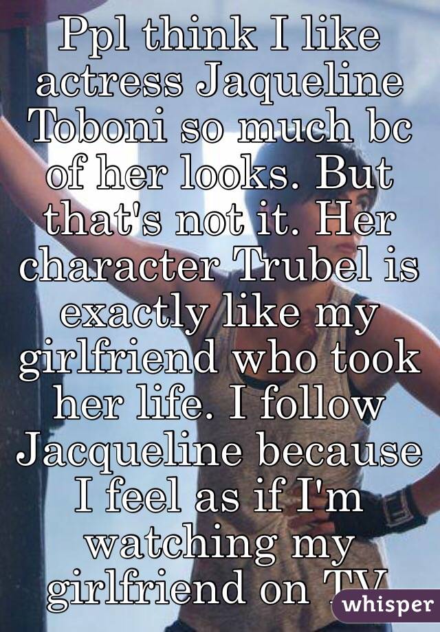 Ppl think I like actress Jaqueline Toboni so much bc of her looks. But that's not it. Her character Trubel is exactly like my girlfriend who took her life. I follow Jacqueline because I feel as if I'm watching my girlfriend on TV. 