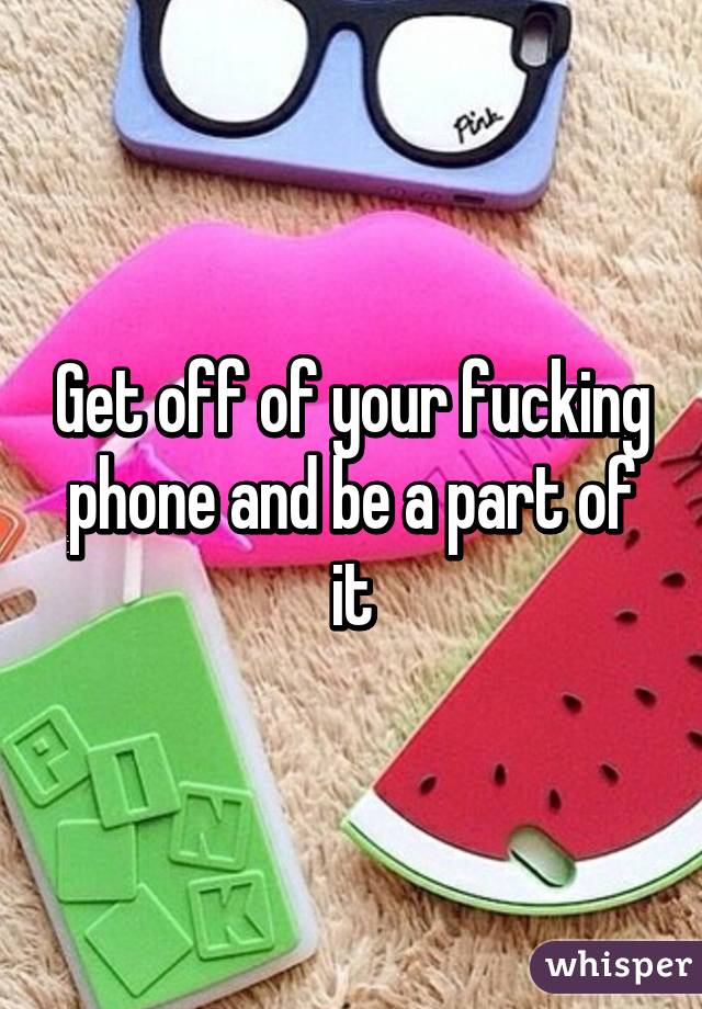 Get off of your fucking phone and be a part of it