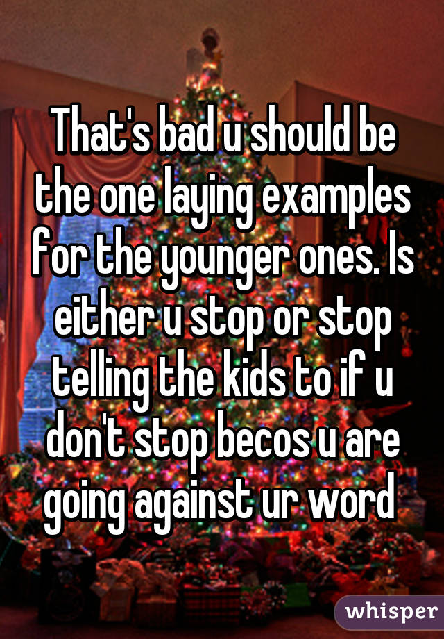 That's bad u should be the one laying examples for the younger ones. Is either u stop or stop telling the kids to if u don't stop becos u are going against ur word 