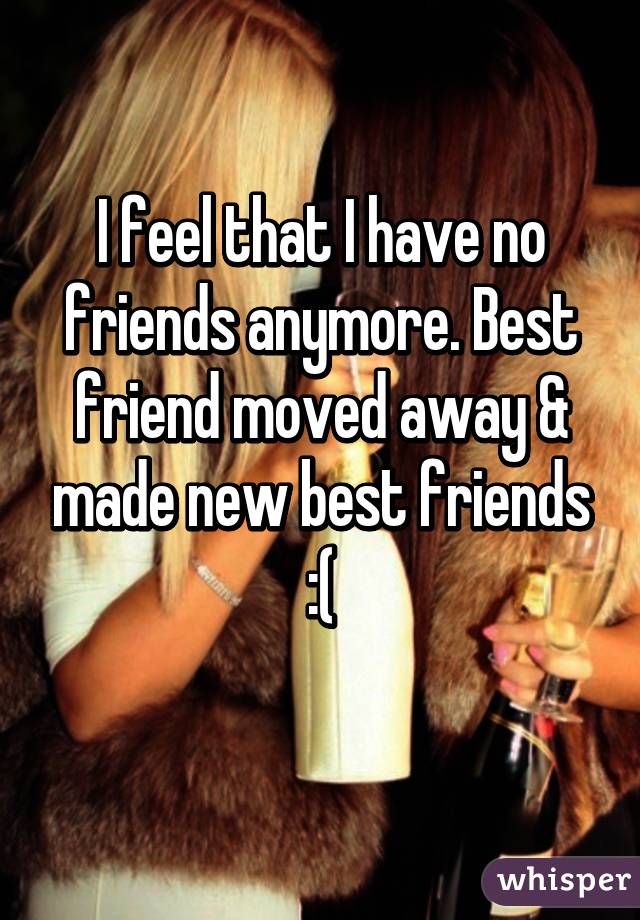 I feel that I have no friends anymore. Best friend moved away & made new best friends :(
