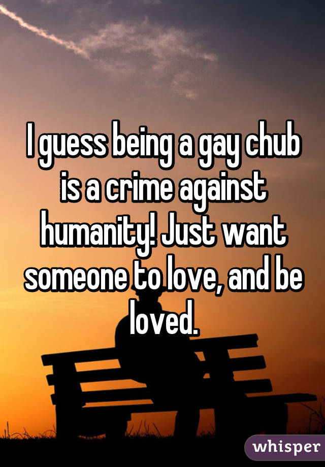 I guess being a gay chub is a crime against humanity! Just want someone to love, and be loved.