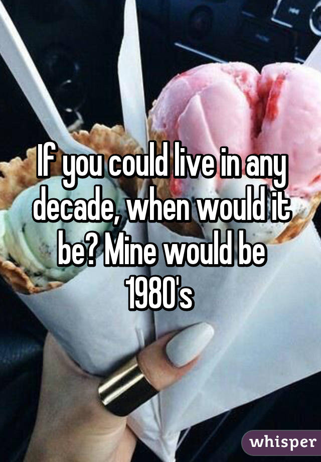 If you could live in any decade, when would it be? Mine would be 1980's 