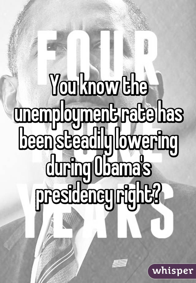You know the unemployment rate has been steadily lowering during Obama's presidency right?