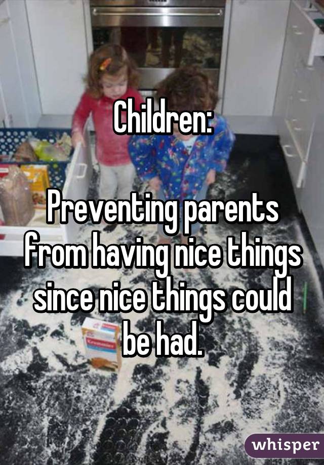 Children:

Preventing parents from having nice things since nice things could be had.