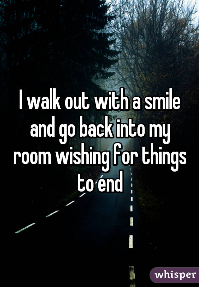 I walk out with a smile and go back into my room wishing for things to end