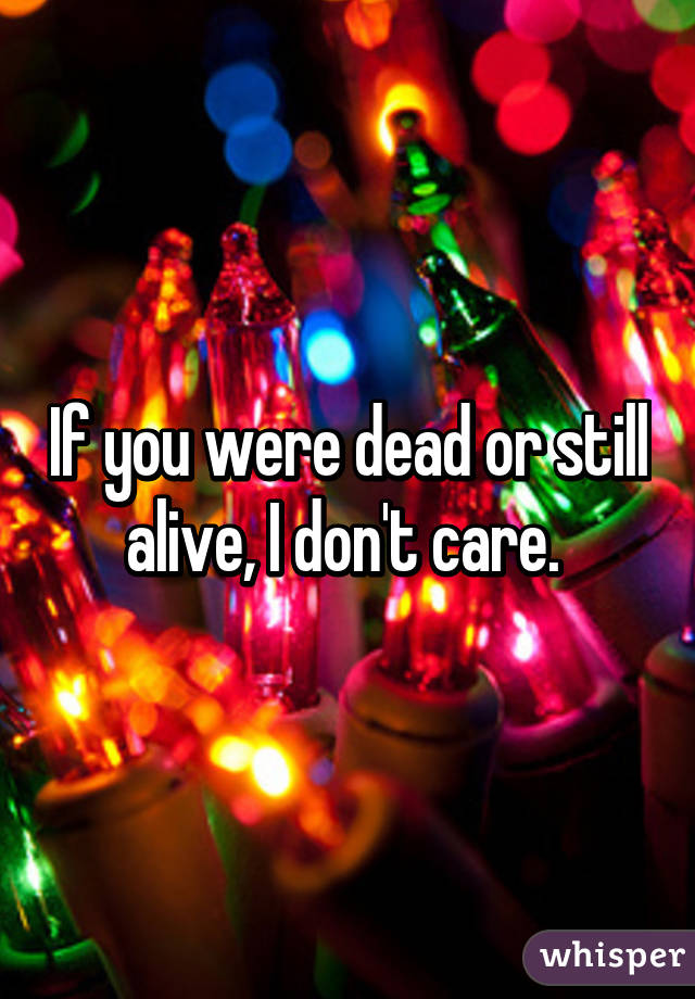 If you were dead or still alive, I don't care. 