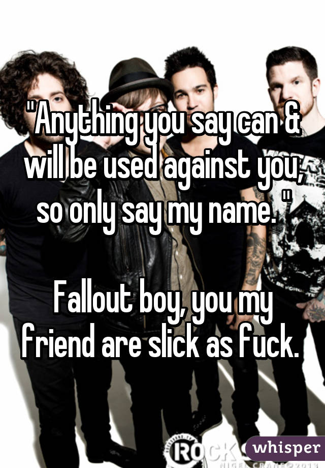 "Anything you say can & will be used against you, so only say my name. "

Fallout boy, you my friend are slick as fuck. 