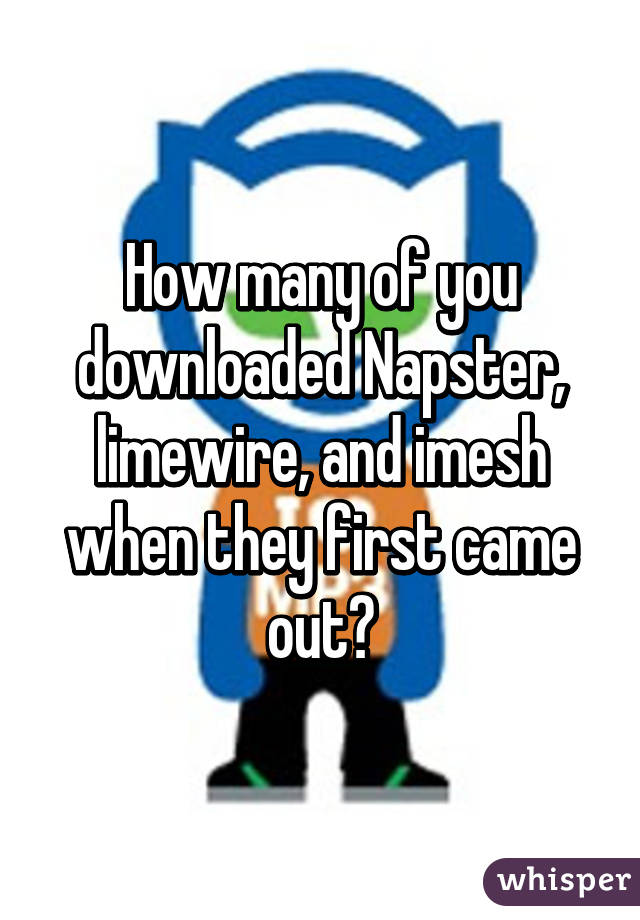 How many of you downloaded Napster, limewire, and imesh when they first came out?