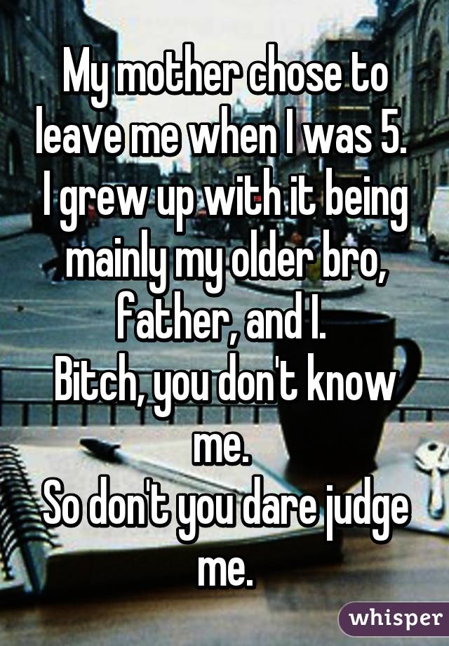 My mother chose to leave me when I was 5. 
I grew up with it being mainly my older bro, father, and I. 
Bitch, you don't know me. 
So don't you dare judge me.