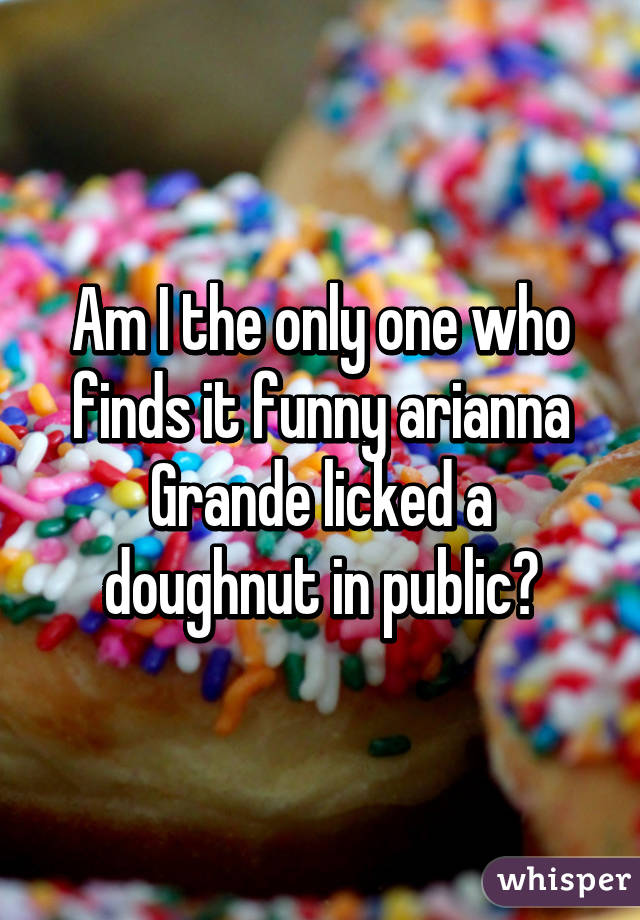 Am I the only one who finds it funny arianna Grande licked a doughnut in public?