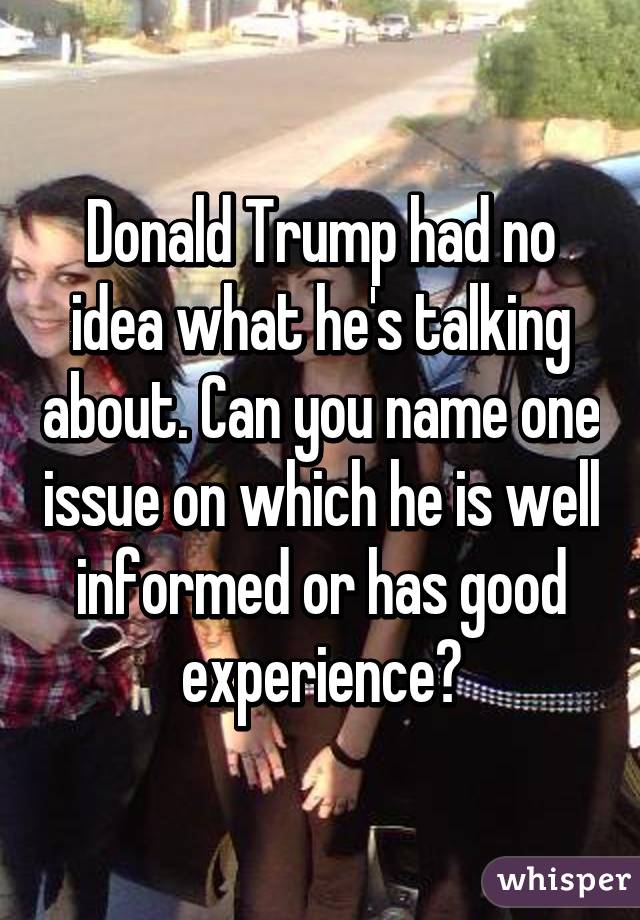 Donald Trump had no idea what he's talking about. Can you name one issue on which he is well informed or has good experience?