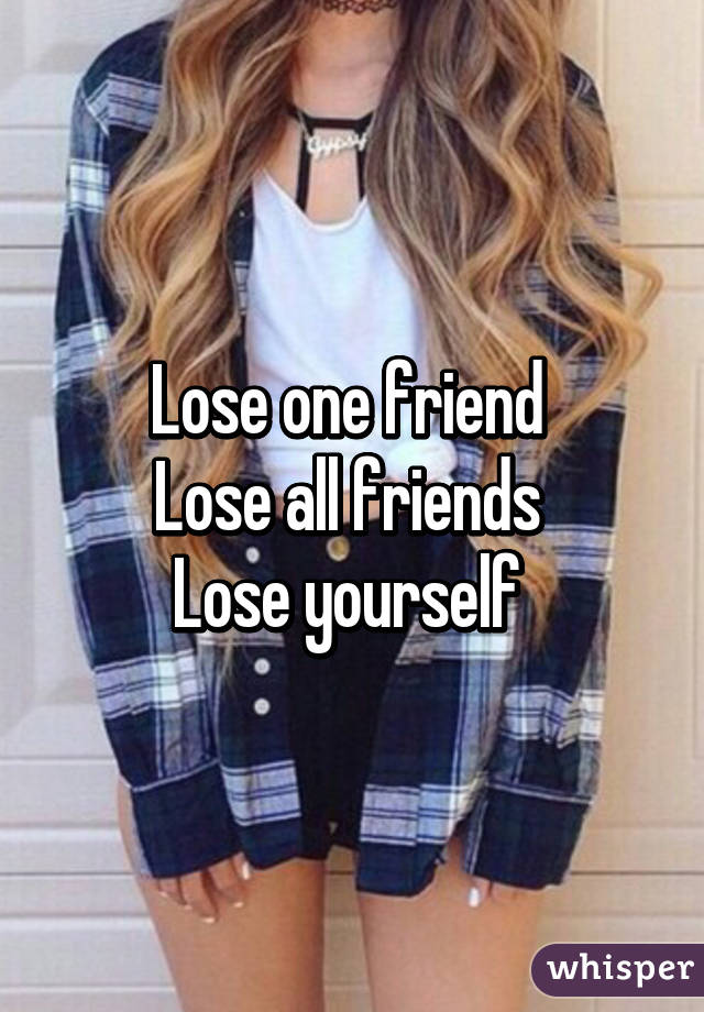 Lose one friend 
Lose all friends 
Lose yourself 