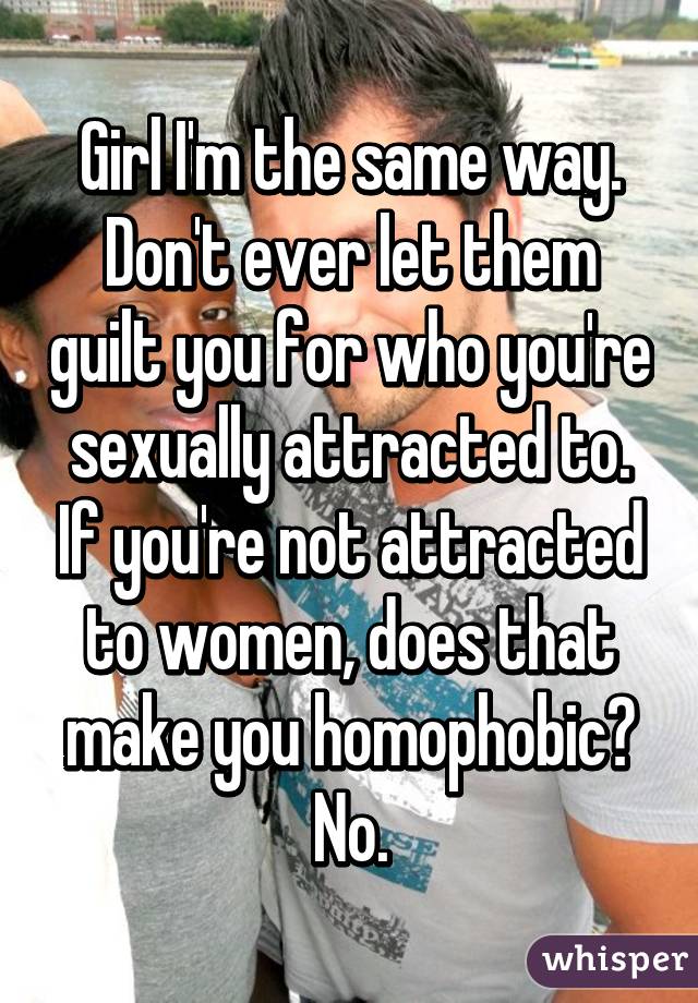 Girl I'm the same way. Don't ever let them guilt you for who you're sexually attracted to. If you're not attracted to women, does that make you homophobic? No.