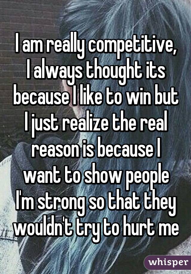 I am really competitive, I always thought its because I like to win but I just realize the real reason is because I want to show people I'm strong so that they wouldn't try to hurt me