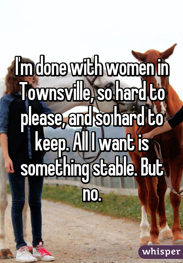 I'm done with women in Townsville, so hard to please, and so hard to keep. All I want is something stable. But no.