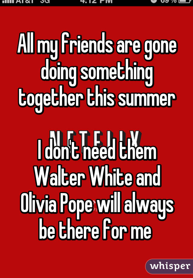 All my friends are gone doing something together this summer

I don't need them
Walter White and Olivia Pope will always be there for me 