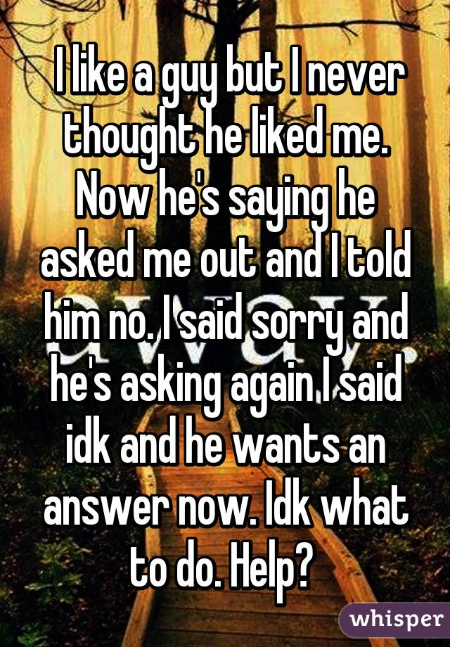  I like a guy but I never thought he liked me. Now he's saying he asked me out and I told him no. I said sorry and he's asking again I said idk and he wants an answer now. Idk what to do. Help? 