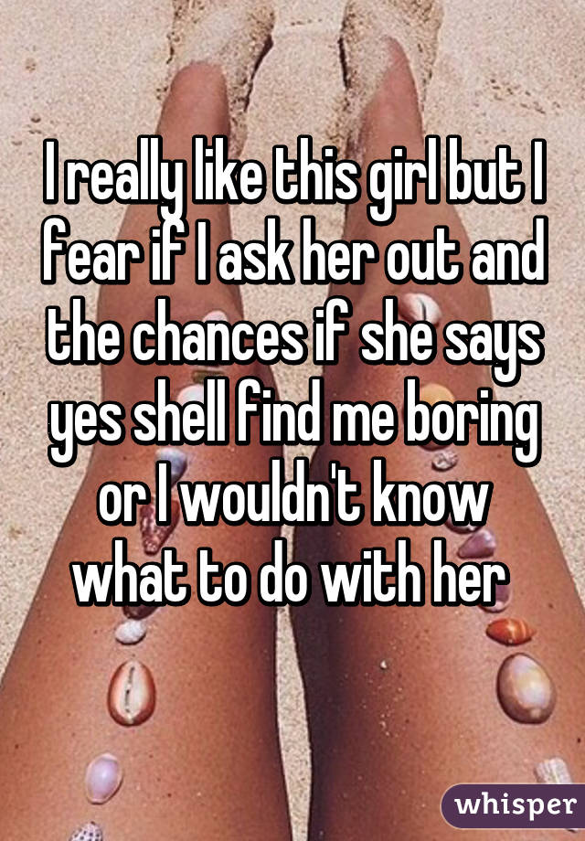 I really like this girl but I fear if I ask her out and the chances if she says yes shell find me boring or I wouldn't know what to do with her 
