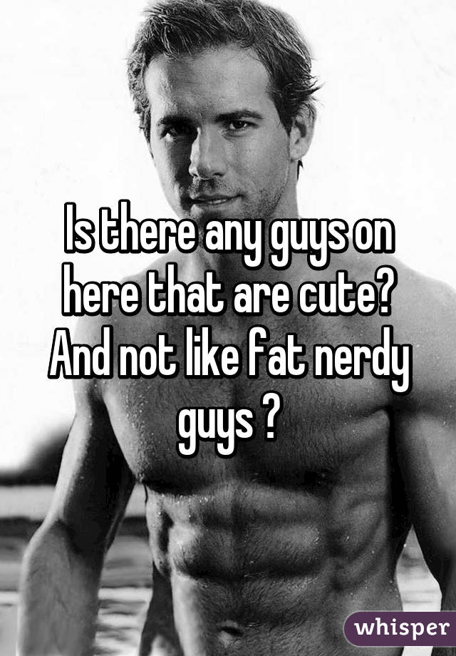 Is there any guys on here that are cute? And not like fat nerdy guys ?