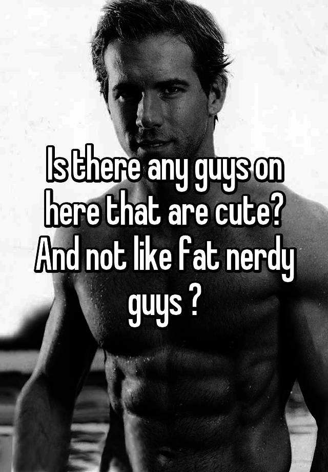 Is There Any Guys On Here That Are Cute And Not Like Fat Nerdy Guys