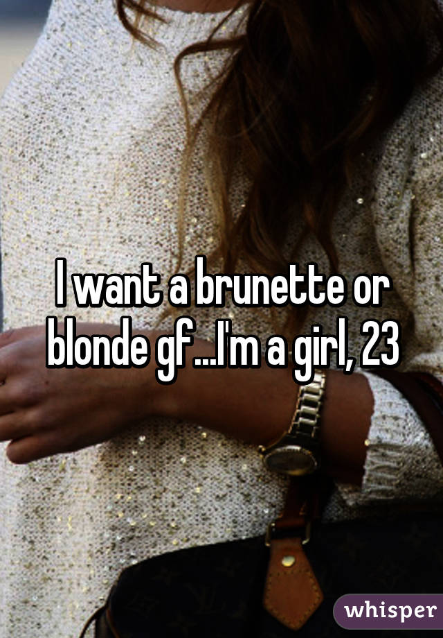 I want a brunette or blonde gf...I'm a girl, 23