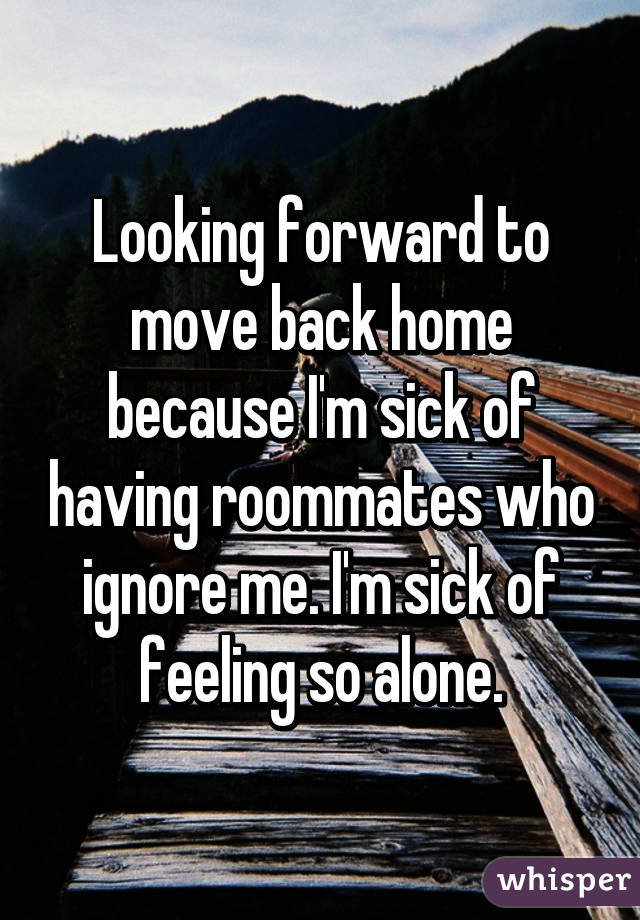 Looking forward to move back home because I'm sick of having roommates who ignore me. I'm sick of feeling so alone.