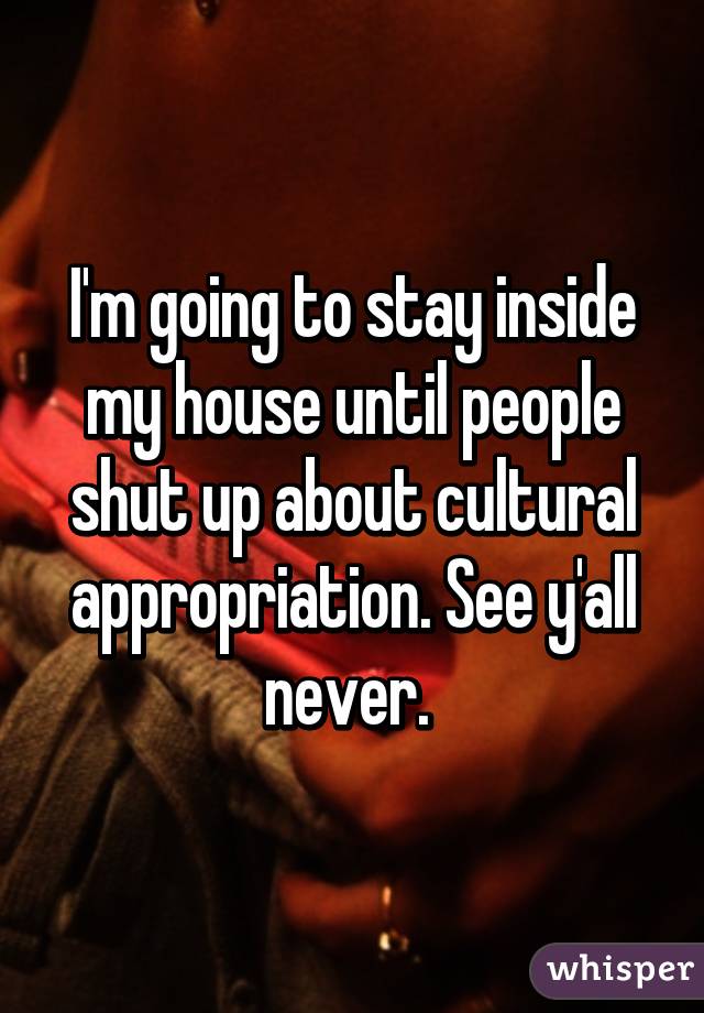 I'm going to stay inside my house until people shut up about cultural appropriation. See y'all never. 