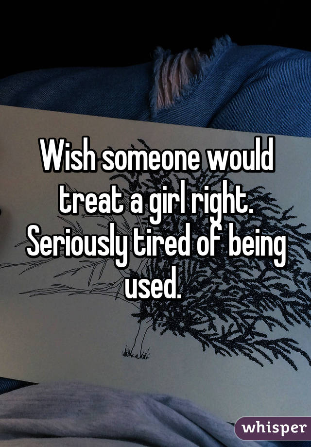 Wish someone would treat a girl right. Seriously tired of being used. 