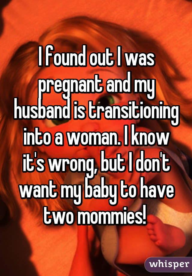 I found out I was pregnant and my husband is transitioning into a woman. I know it's wrong, but I don't want my baby to have two mommies! 