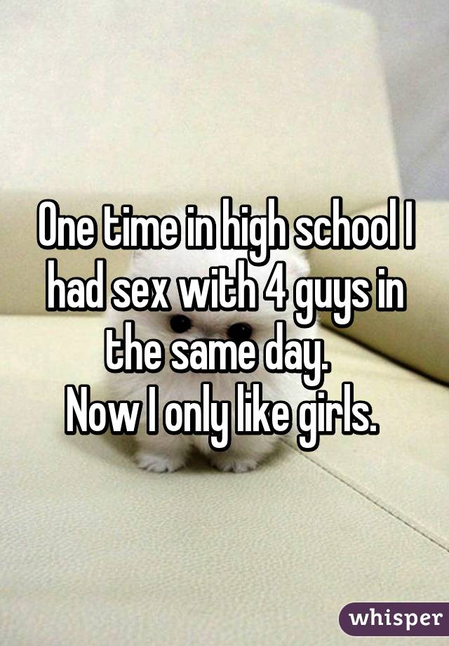 One time in high school I had sex with 4 guys in the same day.  
Now I only like girls. 