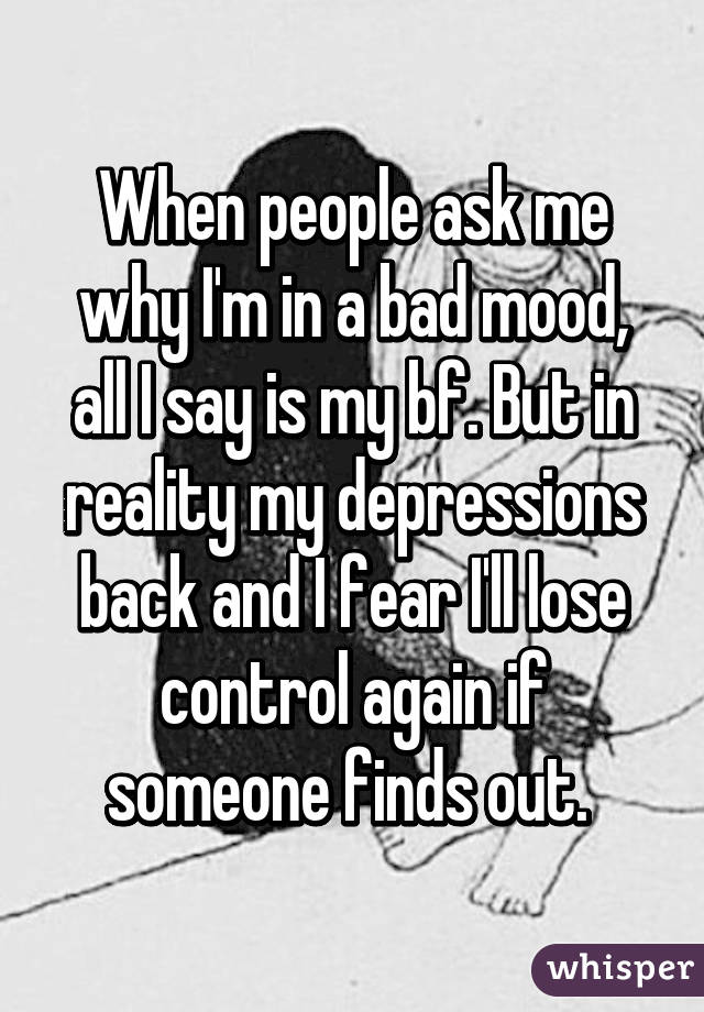 When people ask me why I'm in a bad mood, all I say is my bf. But in reality my depressions back and I fear I'll lose control again if someone finds out. 