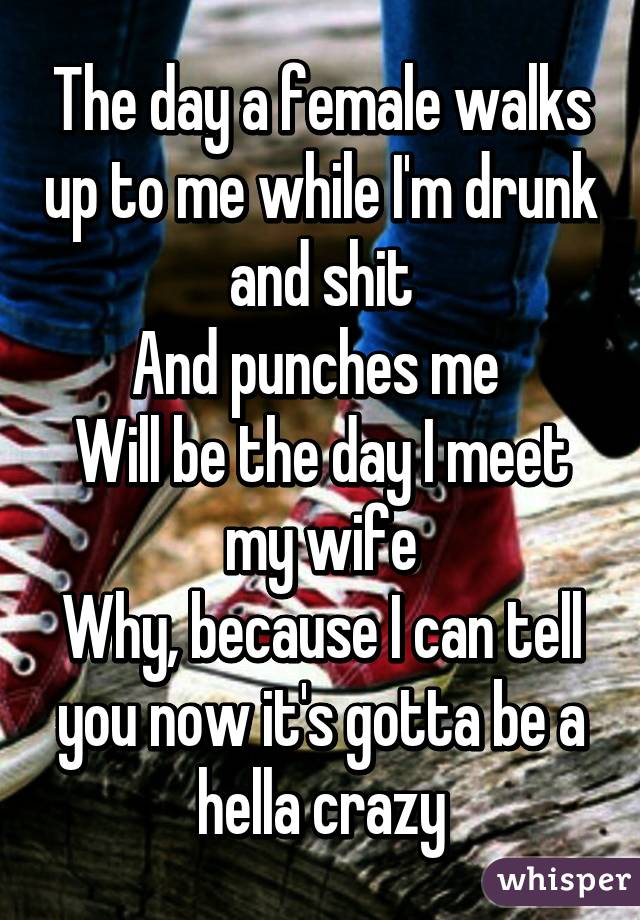 The day a female walks up to me while I'm drunk and shit
And punches me 
Will be the day I meet my wife
Why, because I can tell you now it's gotta be a hella crazy