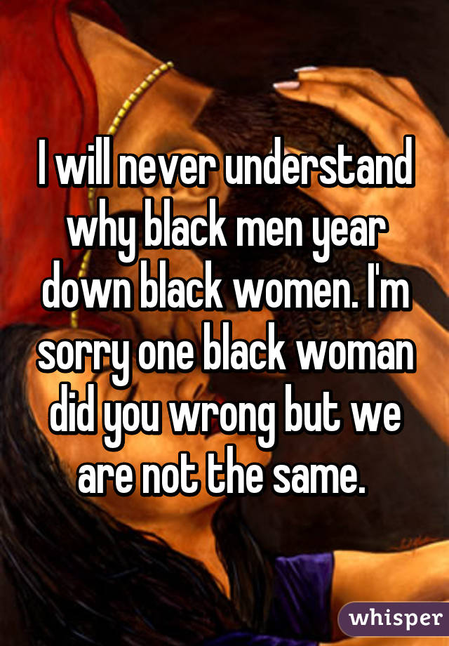 I will never understand why black men year down black women. I'm sorry one black woman did you wrong but we are not the same. 