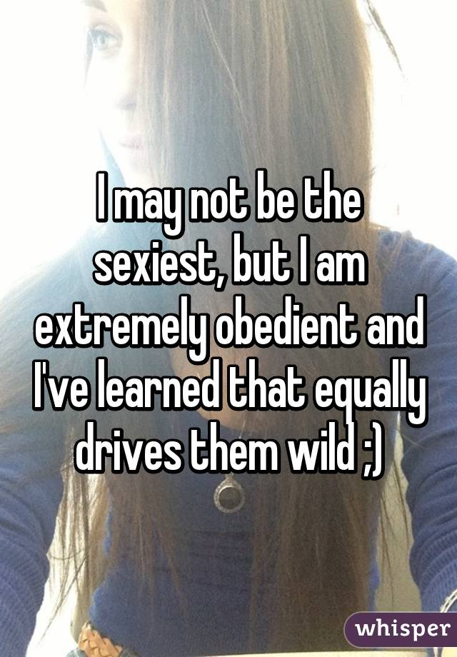 I may not be the sexiest, but I am extremely obedient and I've learned that equally drives them wild ;)