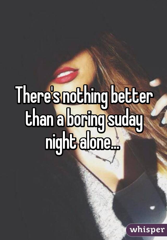 There's nothing better than a boring suday night alone... 