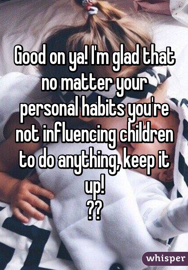 Good on ya! I'm glad that no matter your personal habits you're not influencing children to do anything, keep it up!
👍🏼