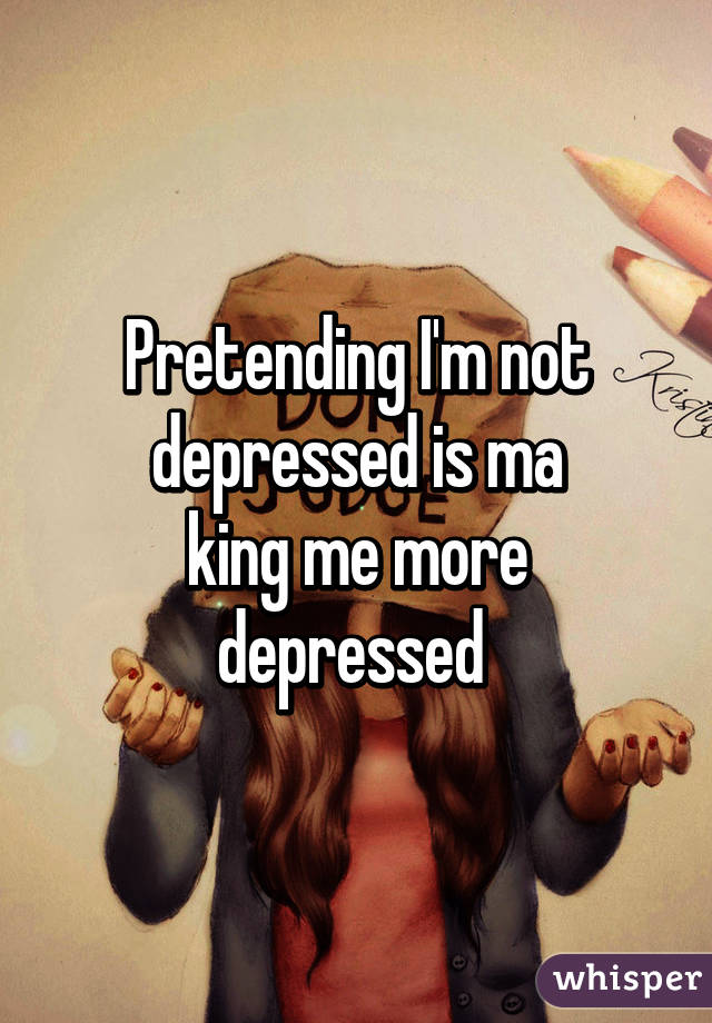 Pretending I'm not depressed is ma
king me more depressed 