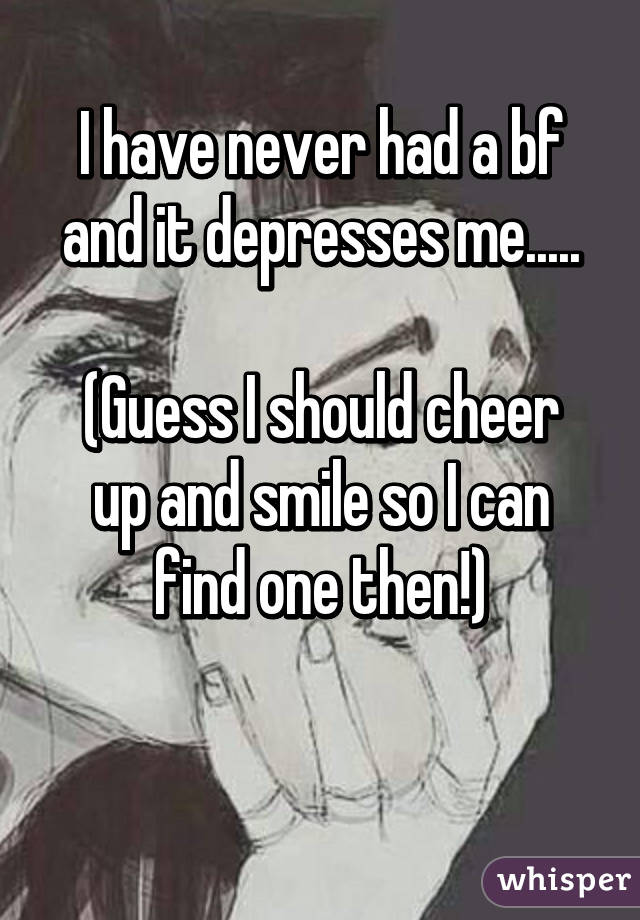 I have never had a bf and it depresses me.....

(Guess I should cheer up and smile so I can find one then!)

