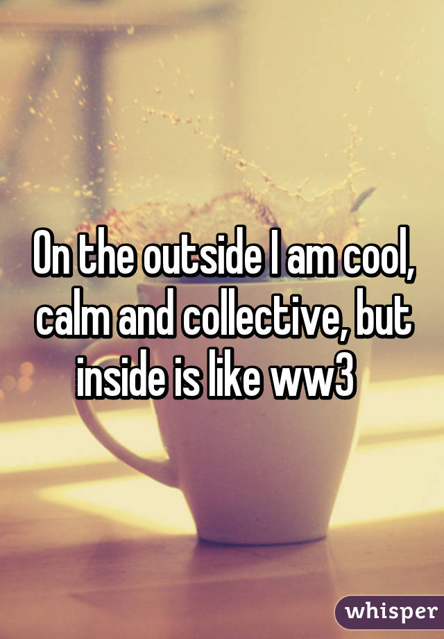 On the outside I am cool, calm and collective, but inside is like ww3  