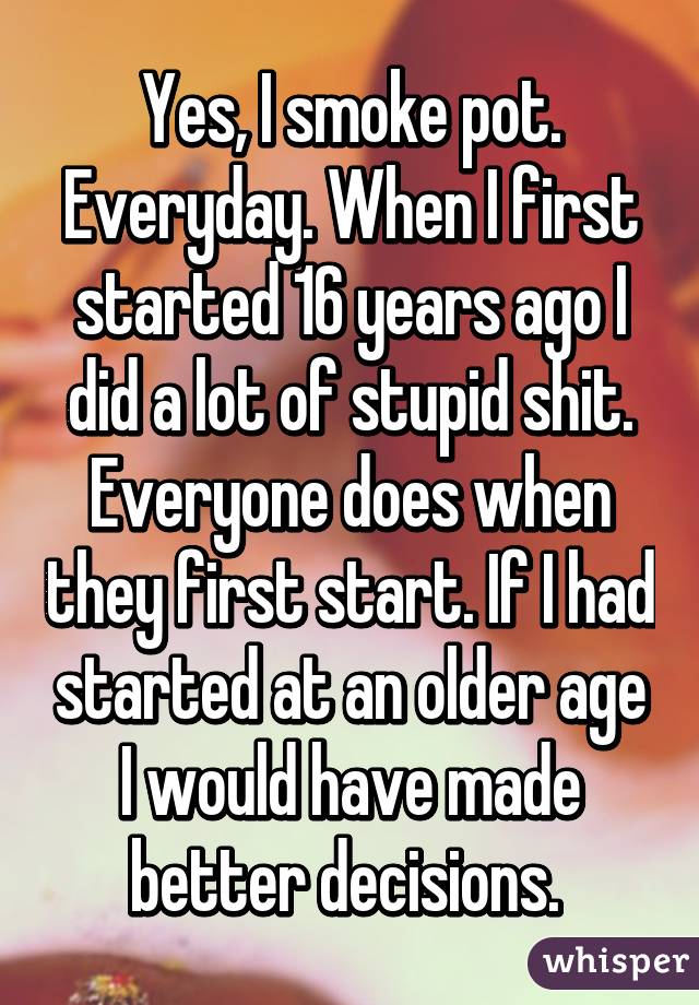 Yes, I smoke pot. Everyday. When I first started 16 years ago I did a lot of stupid shit. Everyone does when they first start. If I had started at an older age I would have made better decisions. 