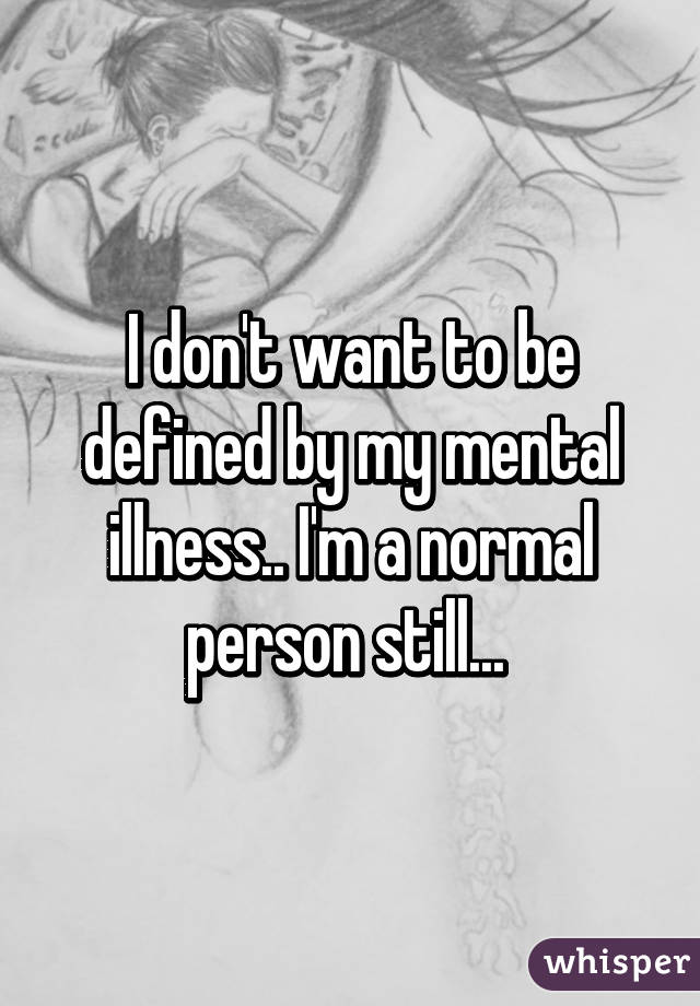 I don't want to be defined by my mental illness.. I'm a normal person still... 