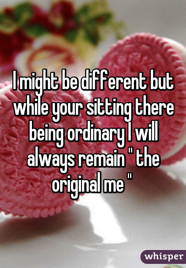 I might be different but while your sitting there being ordinary I will always remain " the original me " 