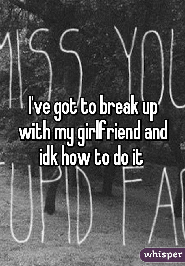 I've got to break up with my girlfriend and idk how to do it 