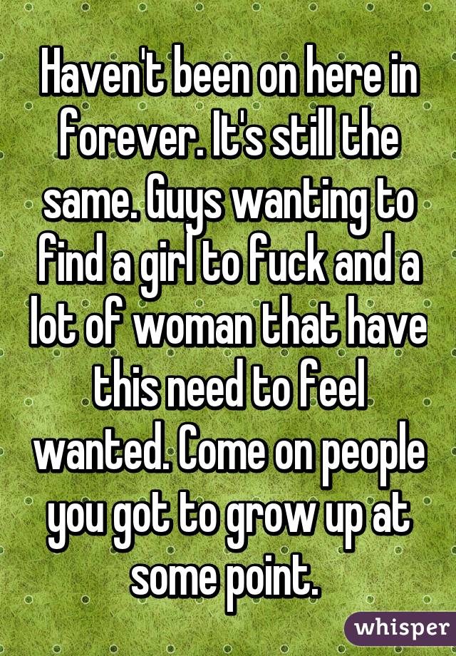 Haven't been on here in forever. It's still the same. Guys wanting to find a girl to fuck and a lot of woman that have this need to feel wanted. Come on people you got to grow up at some point. 