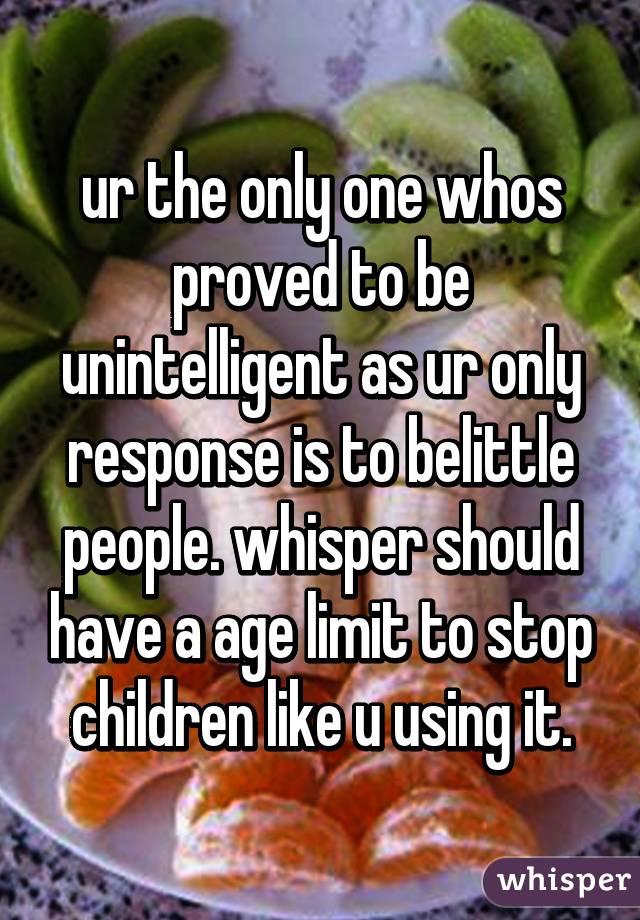 ur the only one whos proved to be unintelligent as ur only response is to belittle people. whisper should have a age limit to stop children like u using it.