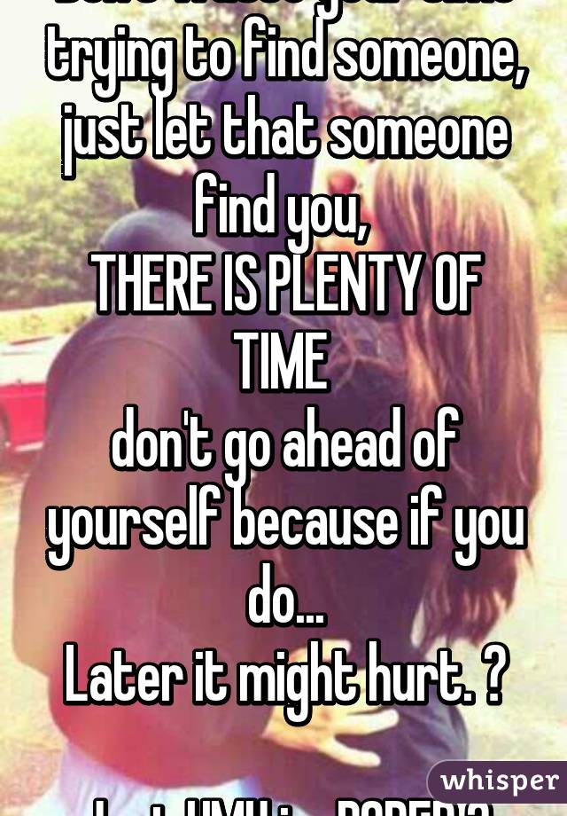 Don't waste your time trying to find someone, just let that someone find you, 
THERE IS PLENTY OF TIME 
don't go ahead of yourself because if you do...
Later it might hurt. 😊

Just HMU im BORED 😅