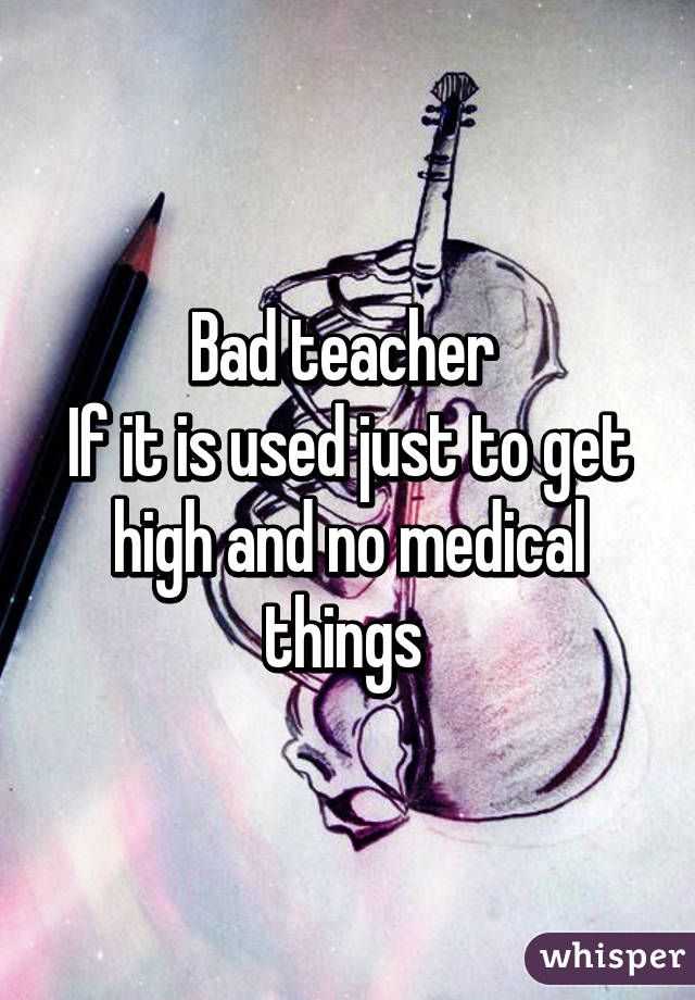 Bad teacher 
If it is used just to get high and no medical things 