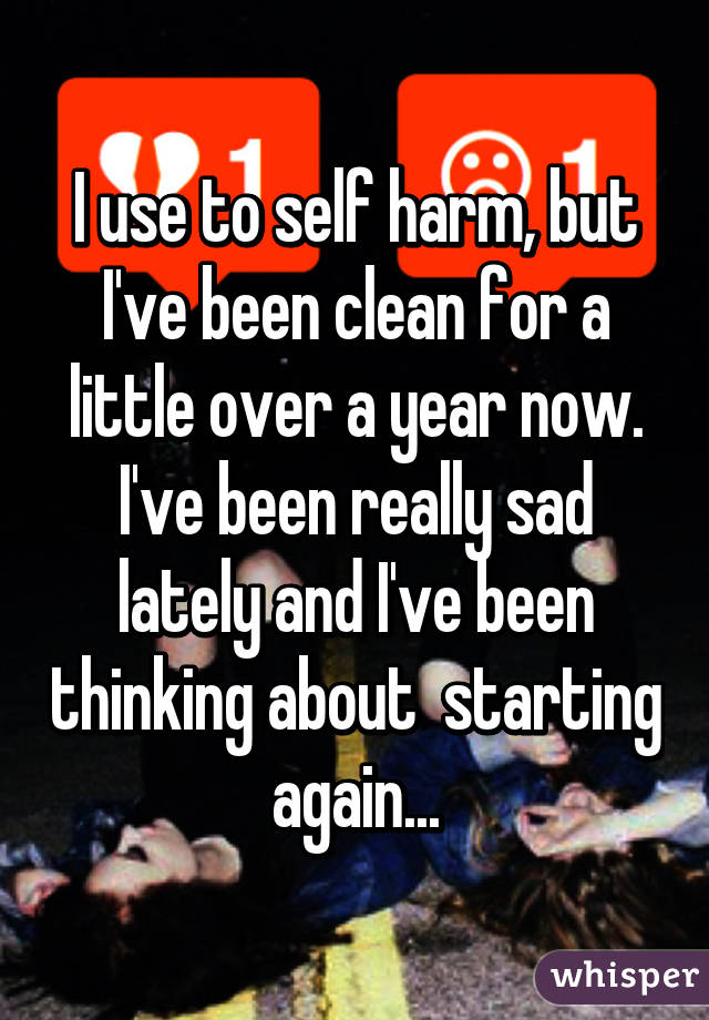 I use to self harm, but I've been clean for a little over a year now. I've been really sad lately and I've been thinking about  starting again...